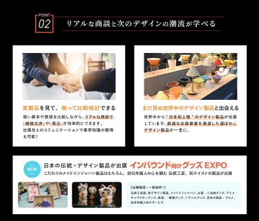POINT02　リアルな商談と次のデザインの潮流が学べる　・実製品を見て、触って比較検討できる・まだ見ぬ世界中のデザイン製品と出会える・NEW　日本の伝統×デザイン製品が出展　インバウンド向けグッズEXPO